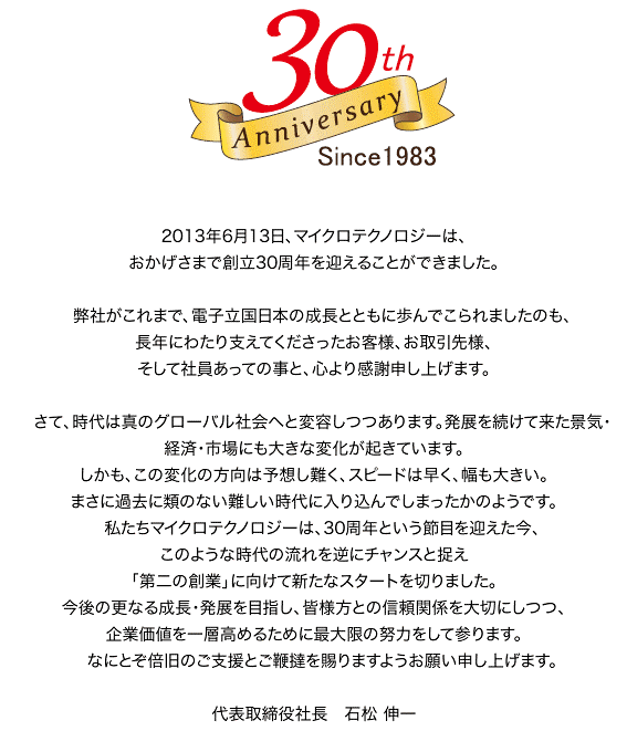 2013年6月13日、マイクロテクノロジーは、おかげさまで創立30周年を迎えることができました。 弊社がこれまで、電子立国日本の成長とともに歩んでこられましたのも、長年にわたり支えてくださったお客様、お取引先様、そして社員あっての事と、心より感謝申し上げます。 さて、時代は真のグローバル社会へと変容しつつあります。発展を続けて来た景気・経済・市場にも大きな変化が起きています。しかも、この変化の方向は予想し難く、スピードは早く、幅も大きい。まさに過去に類のない難しい時代に入り込んでしまったかのようです。 私たちマイクロテクノロジーは、30周年という節目を迎えた今、このような時代の流れを逆にチャンスと捉え「第二の創業」に向けて新たなスタートを切りました。今後の更なる成長・発展を目指し、皆様方との信頼関係を大切にしつつ、企業価値を一層高めるために最大限の努力をして参ります。 なにとぞ倍旧のご支援とご鞭撻を賜りますようお願い申し上げます。 　代表取締役社長 石松　伸一